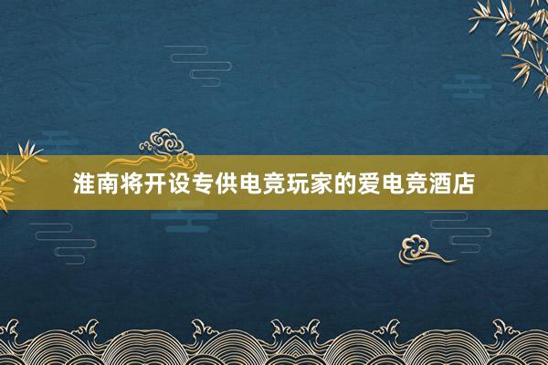 淮南将开设专供电竞玩家的爱电竞酒店